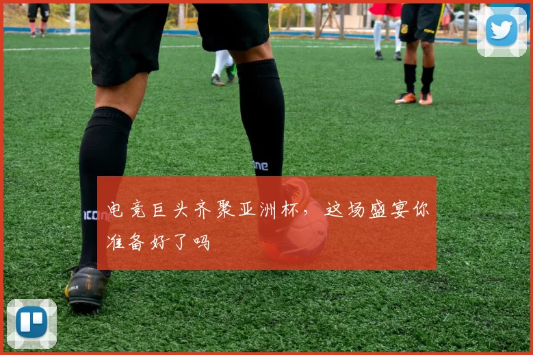 电竞巨头齐聚亚洲杯,这场盛宴你准备好了吗