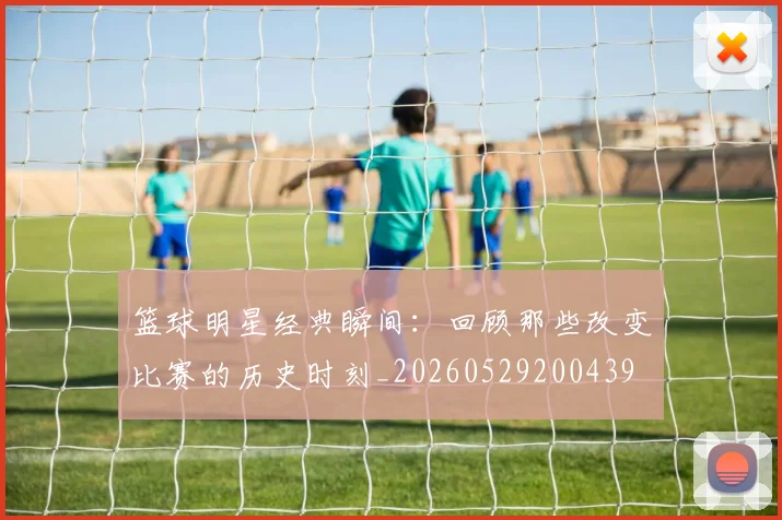 篮球明星经典瞬间:回顾那些改变比赛的历史时刻_20260529200439