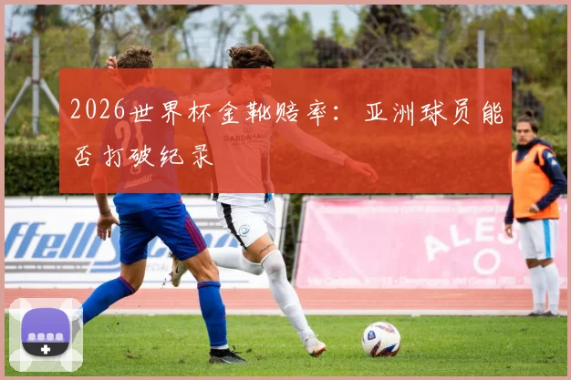 2026世界杯金靴赔率:亚洲球员能否打破纪录