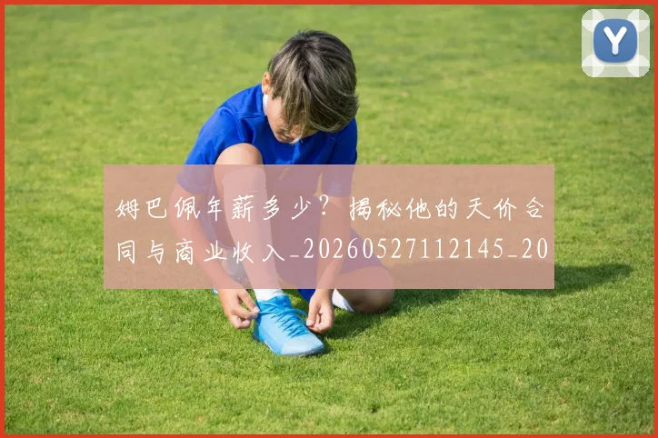 姆巴佩年薪多少?揭秘他的天价合同与商业收入_20260527112145_20260609132759