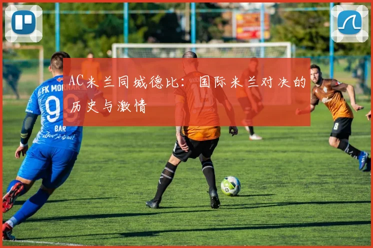 AC米兰同城德比:国际米兰对决的历史与激情