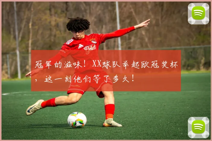冠军的滋味!XX球队举起欧冠奖杯,这一刻他们等了多久!