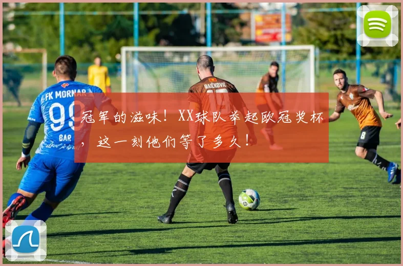 冠军的滋味！XX球队举起欧冠奖杯，这一刻他们等了多久！