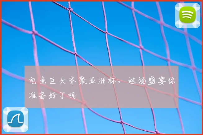 电竞巨头齐聚亚洲杯，这场盛宴你准备好了吗