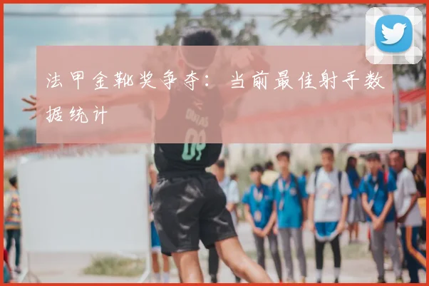 法甲金靴奖争夺：当前最佳射手数据统计