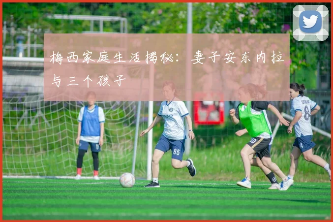 梅西家庭生活揭秘:妻子安东内拉与三个孩子