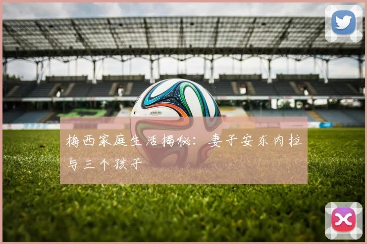 梅西家庭生活揭秘：妻子安东内拉与三个孩子