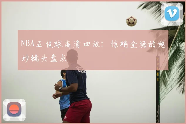 NBA五佳球高清回放：惊艳全场的绝妙镜头盘点