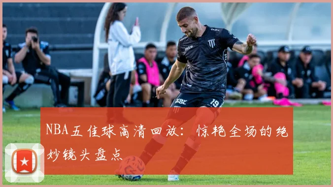 NBA五佳球高清回放:惊艳全场的绝妙镜头盘点