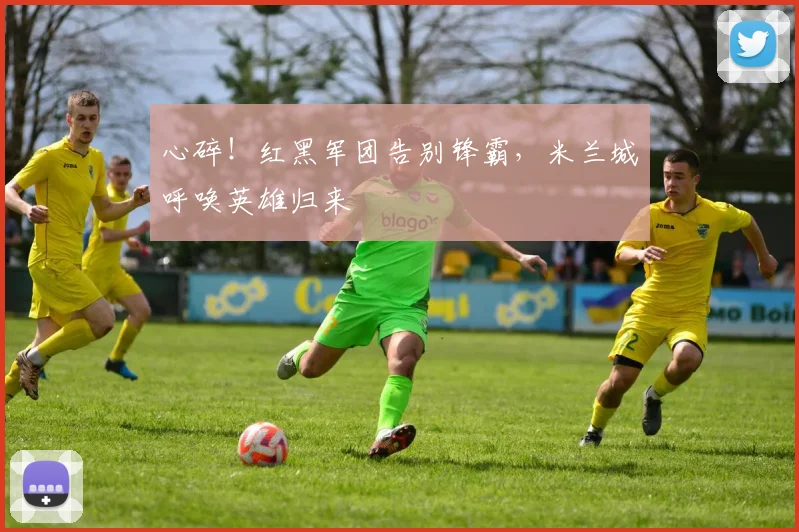 心碎!红黑军团告别锋霸,米兰城呼唤英雄归来