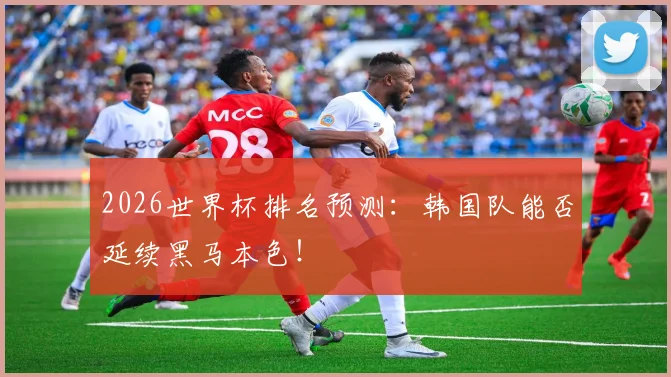 2026世界杯排名预测：韩国队能否延续黑马本色！
