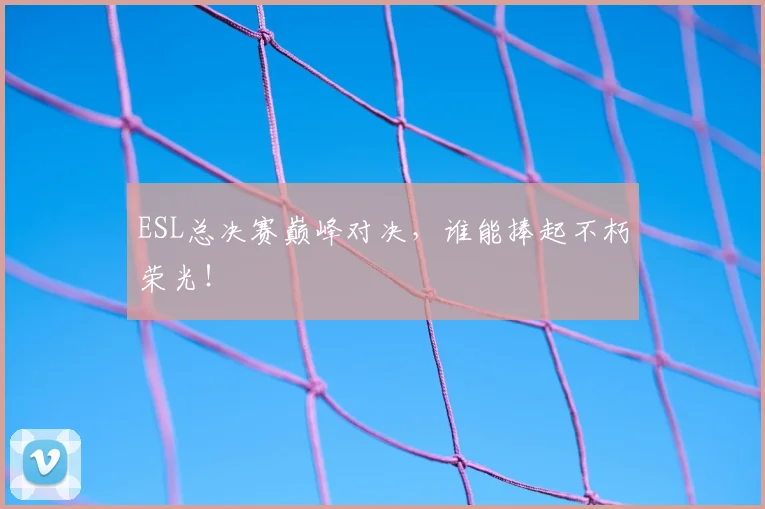 ESL总决赛巅峰对决，谁能捧起不朽荣光！