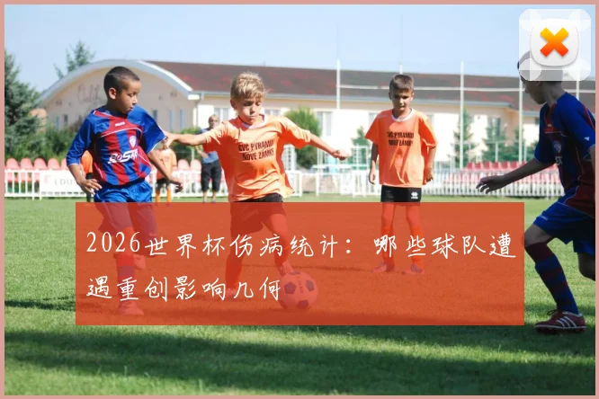 2026世界杯伤病统计：哪些球队遭遇重创影响几何